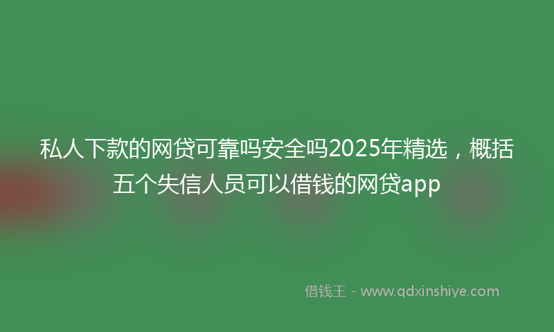私人下款的网贷可靠吗安全吗2025年精选，概括五个失信人员可以借钱的网贷app