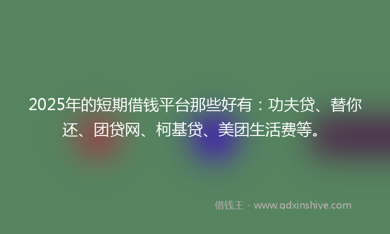 2025年的短期借钱平台那些好有：功夫贷、替你还、团贷网、柯基贷、美团生活费等。