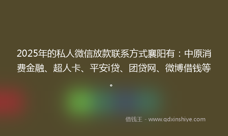 2025年的私人微信放款联系方式襄阳有：中原消费金融、超人卡、平安i贷、团贷网、微博借钱等。