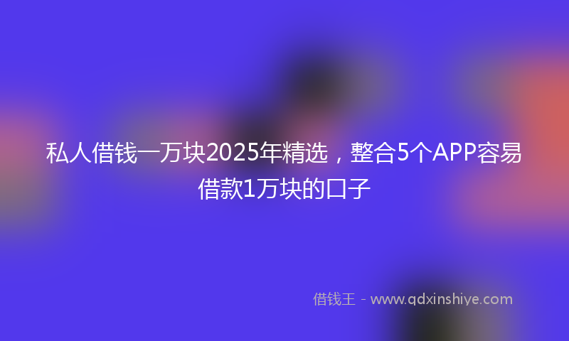 私人借钱一万块2025年精选，整合5个APP容易借款1万块的口子