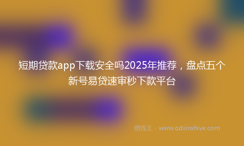 短期贷款app下载安全吗2025年推荐，盘点五个新号易贷速审秒下款平台