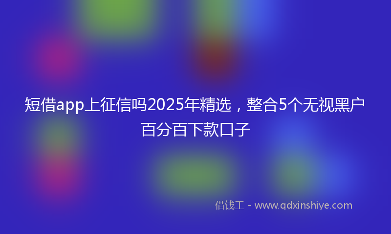 短借app上征信吗2025年精选，整合5个无视黑户百分百下款口子