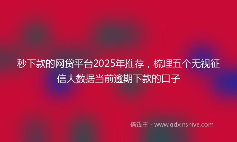 秒下款的网贷平台2025年推荐，梳理五个无视征信大数据当前逾期下款的口子