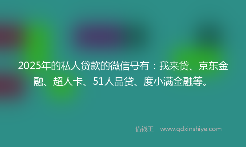 2025年的私人贷款的微信号有：我来贷、京东金融、超人卡、51人品贷、度小满金融等。