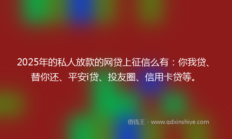 2025年的私人放款的网贷上征信么有：你我贷、替你还、平安i贷、投友圈、信用卡贷等。