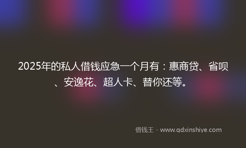2025年的私人借钱应急一个月有：惠商贷、省呗、安逸花、超人卡、替你还等。