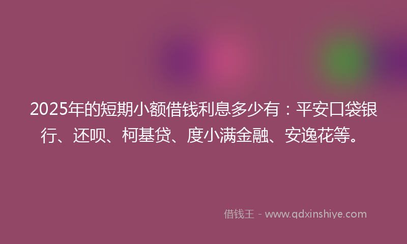 2025年的短期小额借钱利息多少有：平安口袋银行、还呗、柯基贷、度小满金融、安逸花等。
