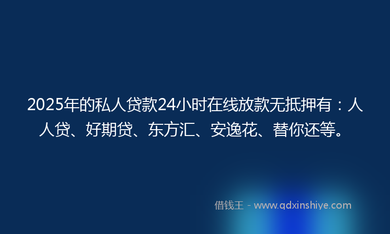 2025年的私人贷款24小时在线放款无抵押有：人人贷、好期贷、东方汇、安逸花、替你还等。