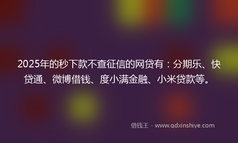 2025年的秒下款不查征信的网贷有：分期乐、快贷通、微博借钱、度小满金融、小米贷款等。