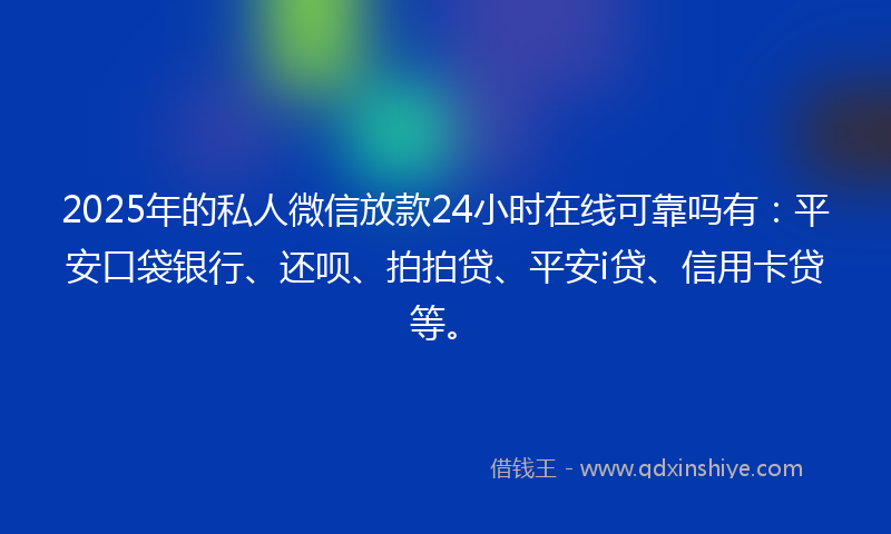 2025年的私人微信放款24小时在线可靠吗有：平安口袋银行、还呗、拍拍贷、平安i贷、信用卡贷等。