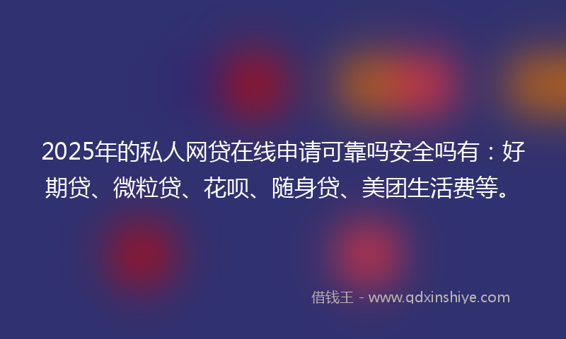 2025年的私人网贷在线申请可靠吗安全吗有：好期贷、微粒贷、花呗、随身贷、美团生活费等。