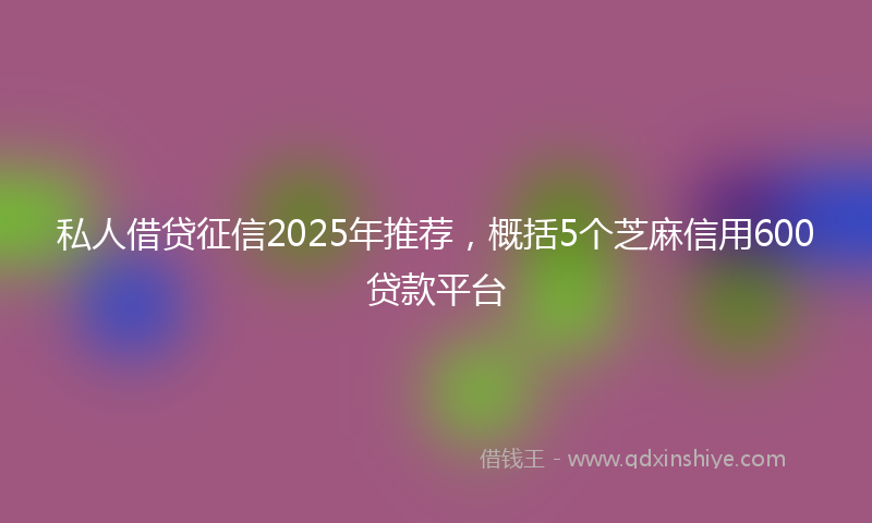 私人借贷征信2025年推荐，概括5个芝麻信用600贷款平台