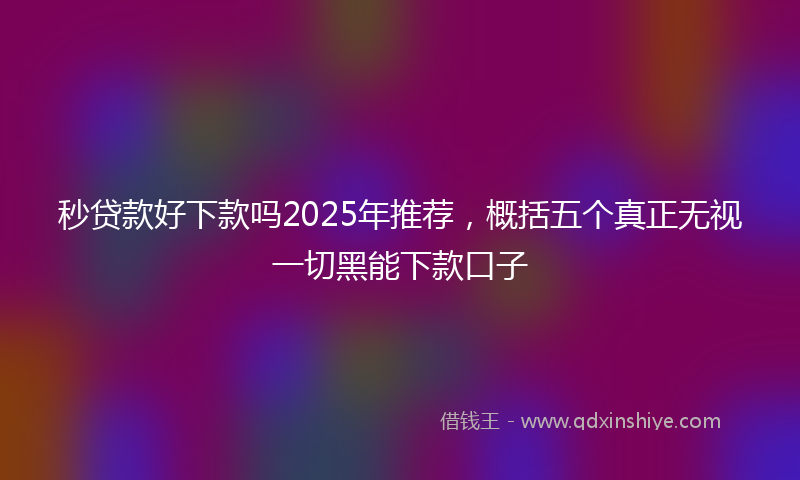 秒贷款好下款吗2025年推荐，概括五个真正无视一切黑能下款口子