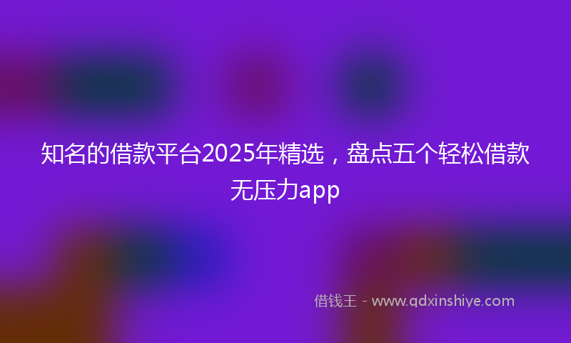 知名的借款平台2025年精选，盘点五个轻松借款无压力app