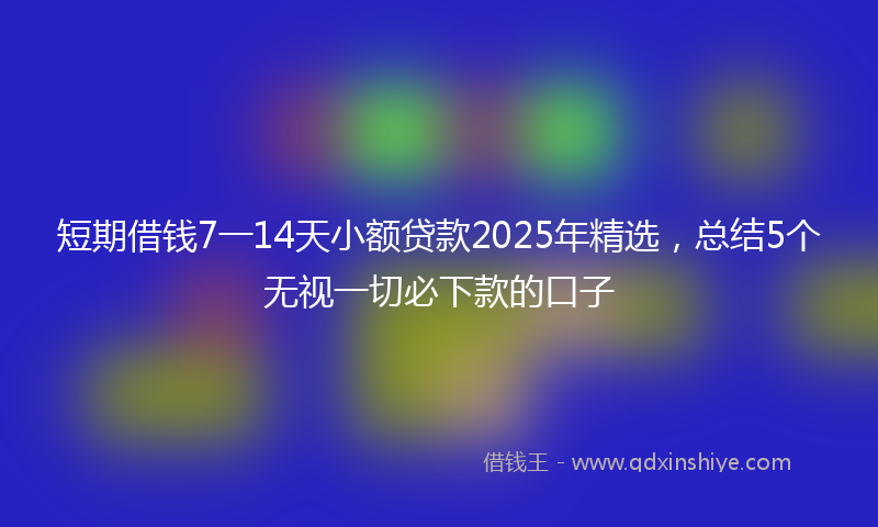 短期借钱7一14天小额贷款2025年精选，总结5个无视一切必下款的口子