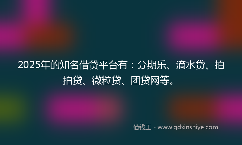 2025年的知名借贷平台有：分期乐、滴水贷、拍拍贷、微粒贷、团贷网等。