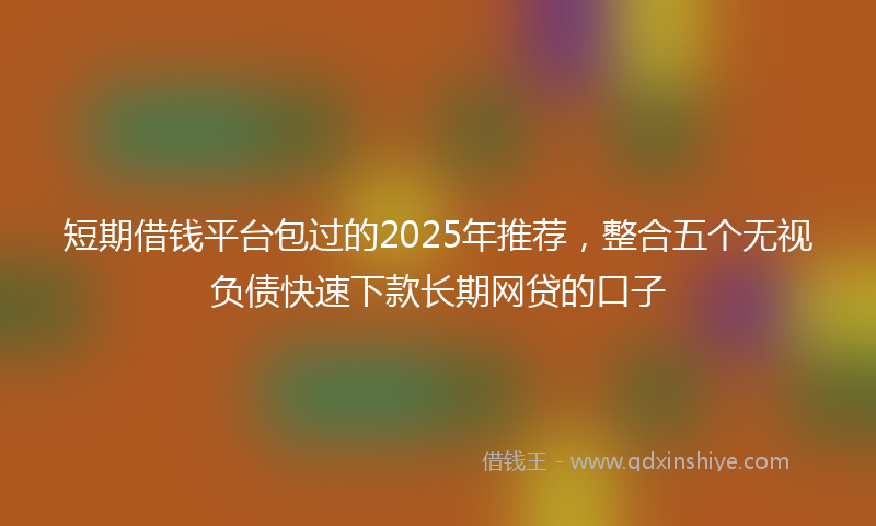 短期借钱平台包过的2025年推荐，整合五个无视负债快速下款长期网贷的口子