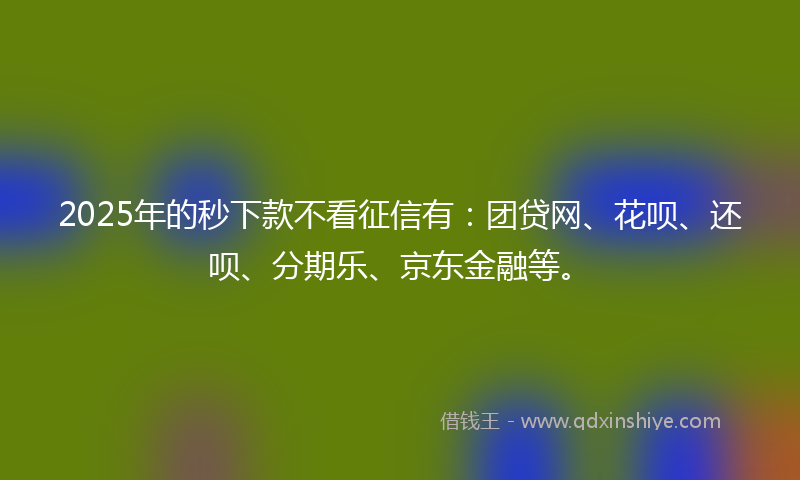 2025年的秒下款不看征信有：团贷网、花呗、还呗、分期乐、京东金融等。