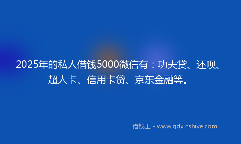 2025年的私人借钱5000微信有：功夫贷、还呗、超人卡、信用卡贷、京东金融等。