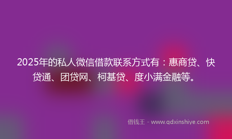 2025年的私人微信借款联系方式有：惠商贷、快贷通、团贷网、柯基贷、度小满金融等。