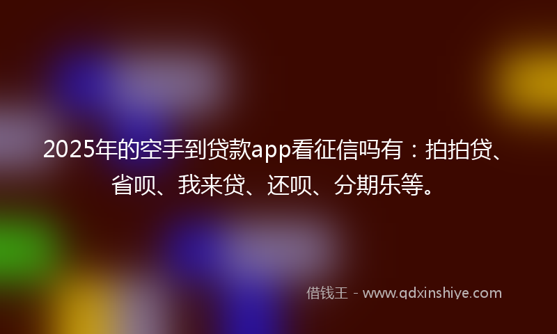 2025年的空手到贷款app看征信吗有：拍拍贷、省呗、我来贷、还呗、分期乐等。