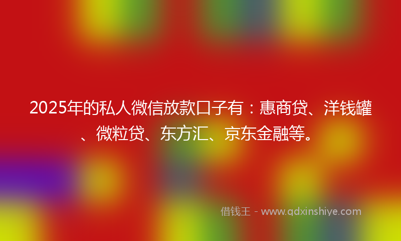 2025年的私人微信放款口子有：惠商贷、洋钱罐、微粒贷、东方汇、京东金融等。