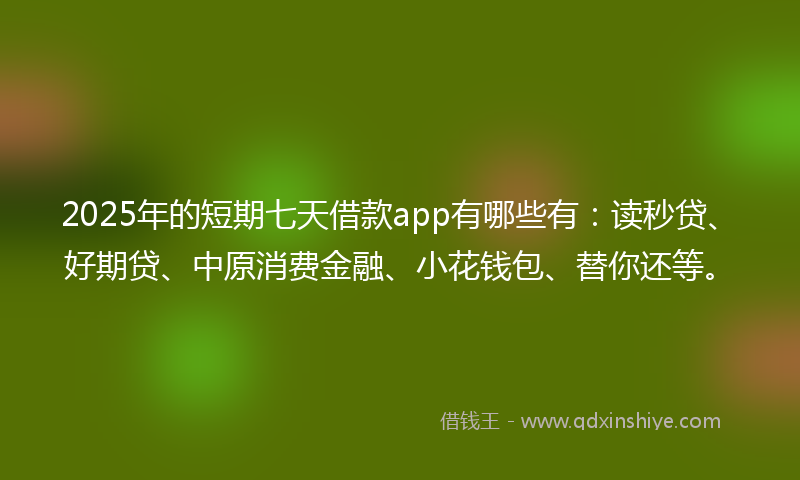 2025年的短期七天借款app有哪些有：读秒贷、好期贷、中原消费金融、小花钱包、替你还等。