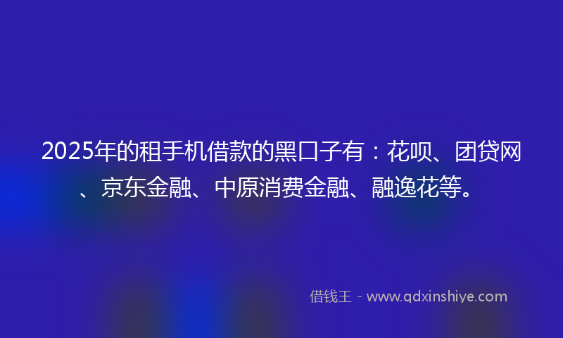 2025年的租手机借款的黑口子有：花呗、团贷网、京东金融、中原消费金融、融逸花等。