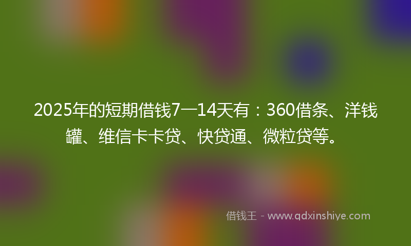 2025年的短期借钱7一14天有：360借条、洋钱罐、维信卡卡贷、快贷通、微粒贷等。