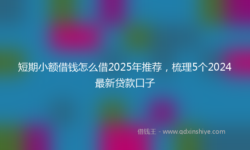 短期小额借钱怎么借2025年推荐,梳理5个2024最新贷款口子