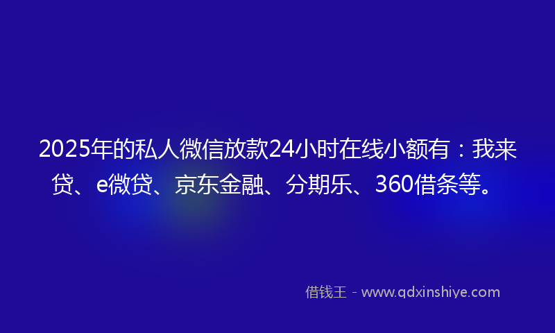2025年的私人微信放款24小时在线小额有：我来贷、e微贷、京东金融、分期乐、360借条等。