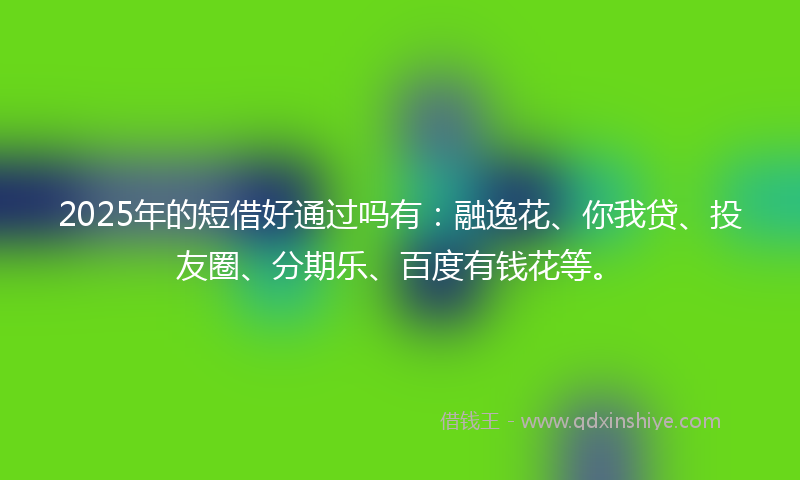 2025年的短借好通过吗有：融逸花、你我贷、投友圈、分期乐、百度有钱花等。