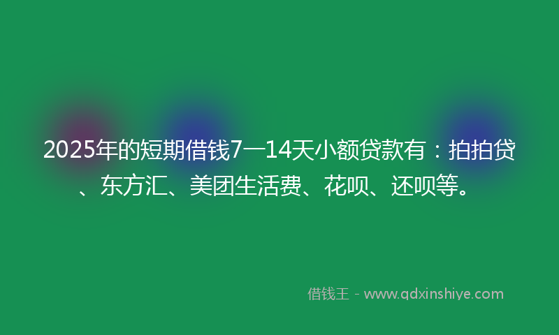 2025年的短期借钱7一14天小额贷款有：拍拍贷、东方汇、美团生活费、花呗、还呗等。