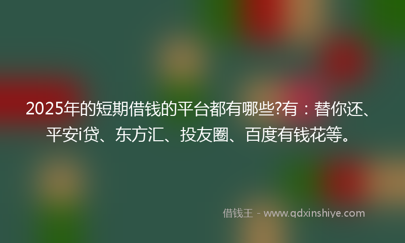 2025年的短期借钱的平台都有哪些?有：替你还、平安i贷、东方汇、投友圈、百度有钱花等。