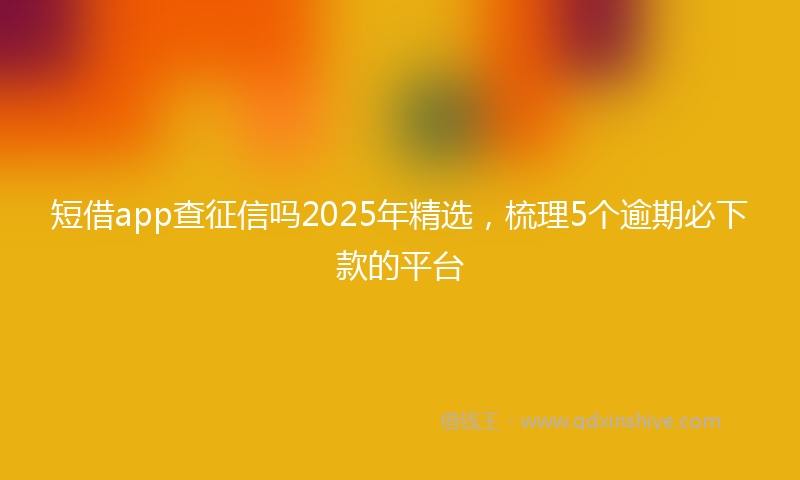 短借app查征信吗2025年精选，梳理5个逾期必下款的平台