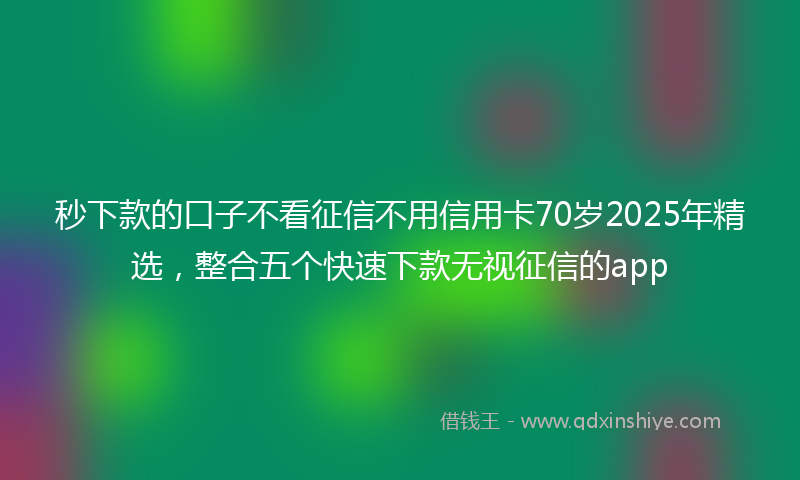 秒下款的口子不看征信不用信用卡70岁2025年精选，整合五个快速下款无视征信的app