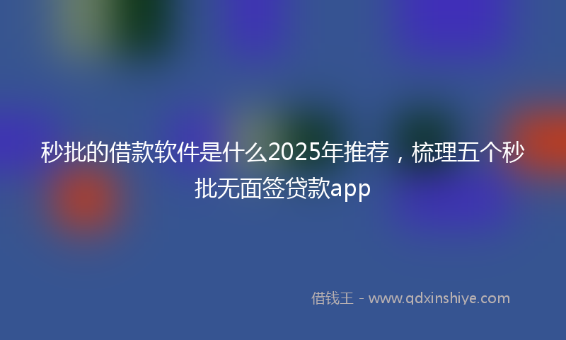 秒批的借款软件是什么2025年推荐，梳理五个秒批无面签贷款app