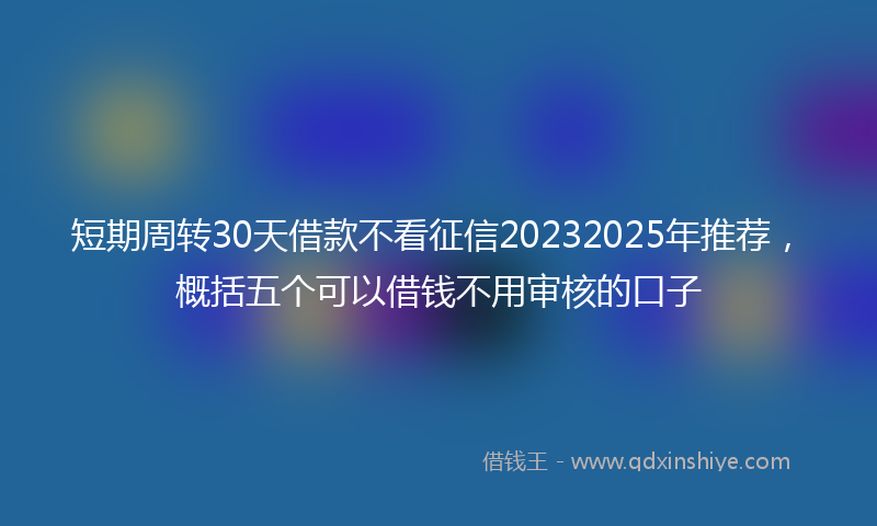 短期周转30天借款不看征信20232025年推荐，概括五个可以借钱不用审核的口子