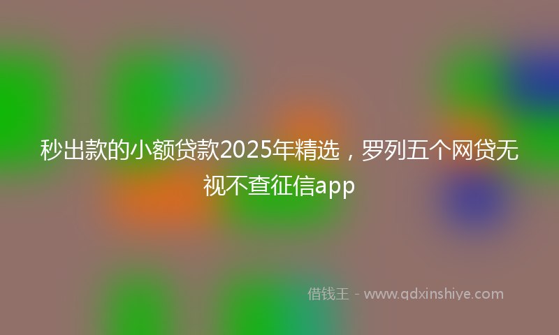 秒出款的小额贷款2025年精选，罗列五个网贷无视不查征信app