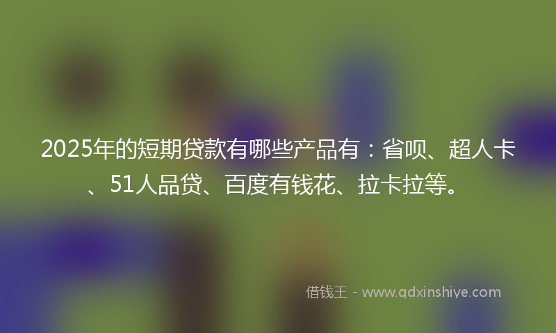 2025年的短期贷款有哪些产品有：省呗、超人卡、51人品贷、百度有钱花、拉卡拉等。