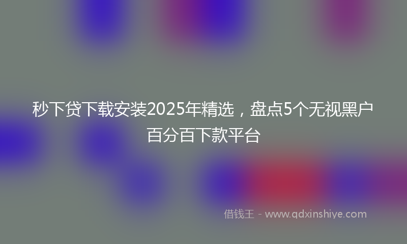 秒下贷下载安装2025年精选，盘点5个无视黑户百分百下款平台