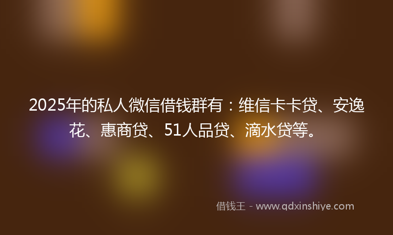 2025年的私人微信借钱群有：维信卡卡贷、安逸花、惠商贷、51人品贷、滴水贷等。