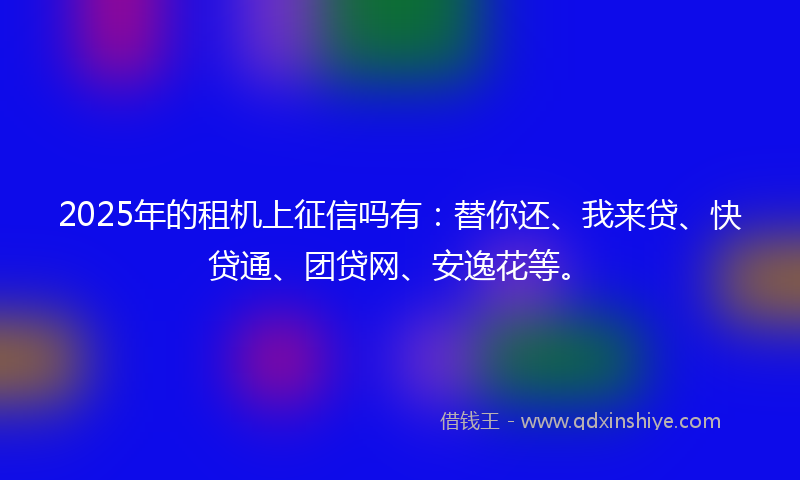 2025年的租机上征信吗有：替你还、我来贷、快贷通、团贷网、安逸花等。