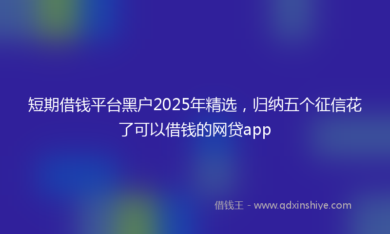 短期借钱平台黑户2025年精选，归纳五个征信花了可以借钱的网贷app
