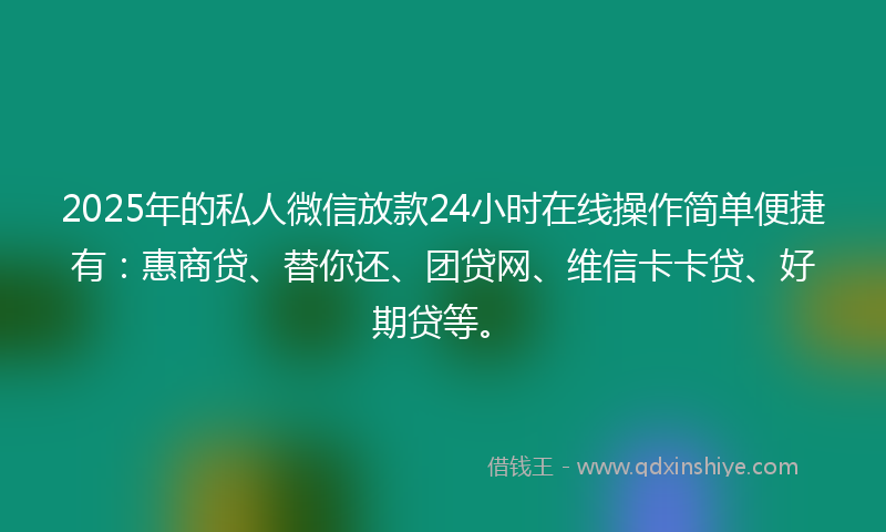 2025年的私人微信放款24小时在线操作简单便捷有:惠商贷、替你还、团贷网、维信卡卡贷、好期贷等。