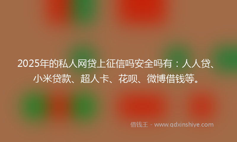 2025年的私人网贷上征信吗安全吗有：人人贷、小米贷款、超人卡、花呗、微博借钱等。
