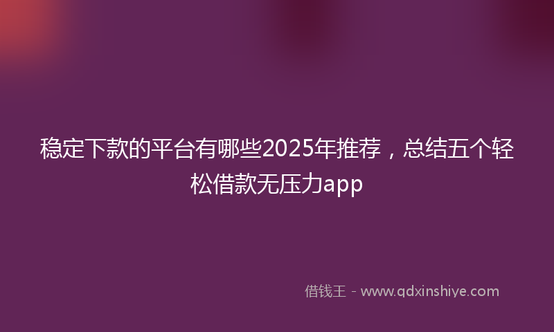 稳定下款的平台有哪些2025年推荐，总结五个轻松借款无压力app
