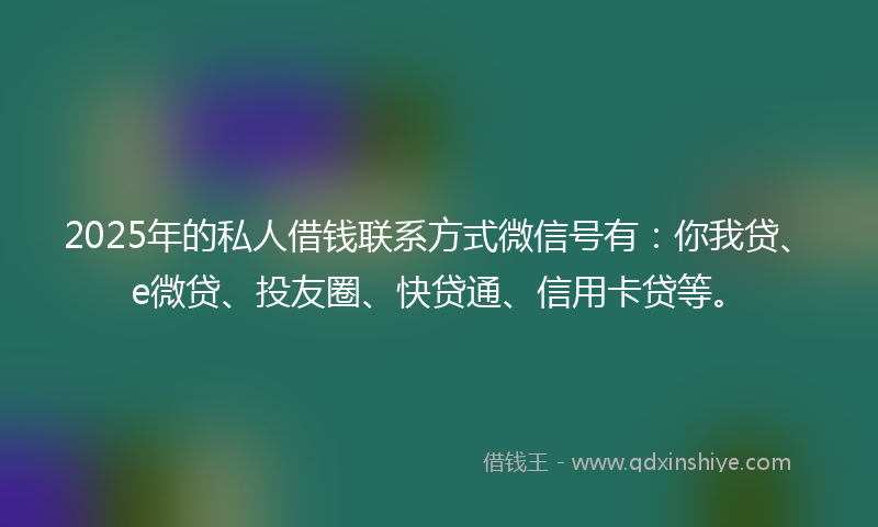2025年的私人借钱联系方式微信号有：你我贷、e微贷、投友圈、快贷通、信用卡贷等。