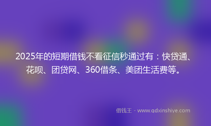 2025年的短期借钱不看征信秒通过有：快贷通、花呗、团贷网、360借条、美团生活费等。