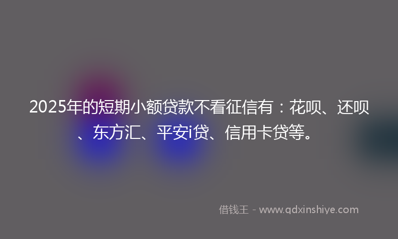 2025年的短期小额贷款不看征信有：花呗、还呗、东方汇、平安i贷、信用卡贷等。